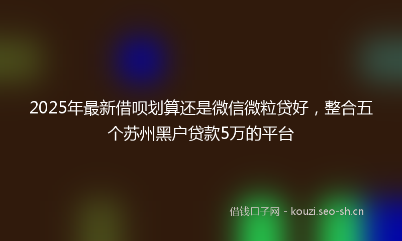 2025年最新借呗划算还是微信微粒贷好，整合五个苏州黑户贷款5万的平台
