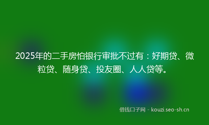 2025年的二手房怕银行审批不过有：好期贷、微粒贷、随身贷、投友圈、人人贷等。