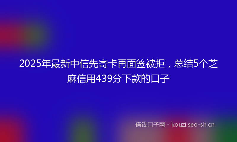 2025年最新中信先寄卡再面签被拒，总结5个芝麻信用439分下款的口子