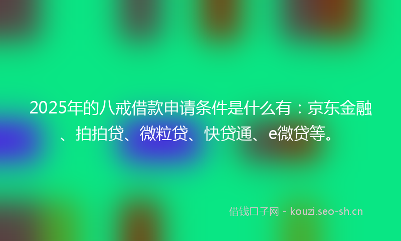 2025年的八戒借款申请条件是什么有：京东金融、拍拍贷、微粒贷、快贷通、e微贷等。