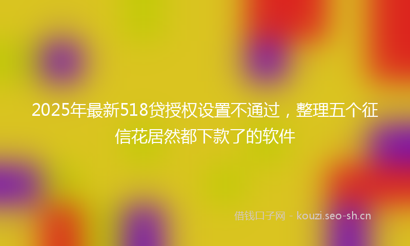 2025年最新518贷授权设置不通过，整理五个征信花居然都下款了的软件