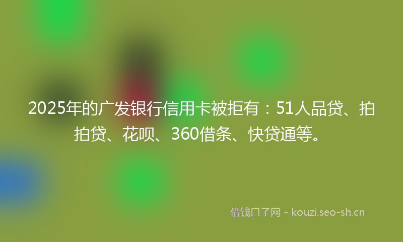 2025年的广发银行信用卡被拒有：51人品贷、拍拍贷、花呗、360借条、快贷通等。
