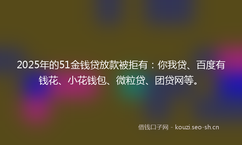 2025年的51金钱贷放款被拒有：你我贷、百度有钱花、小花钱包、微粒贷、团贷网等。