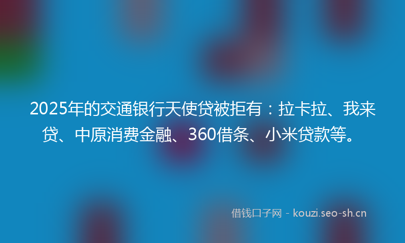 2025年的交通银行天使贷被拒有：拉卡拉、我来贷、中原消费金融、360借条、小米贷款等。