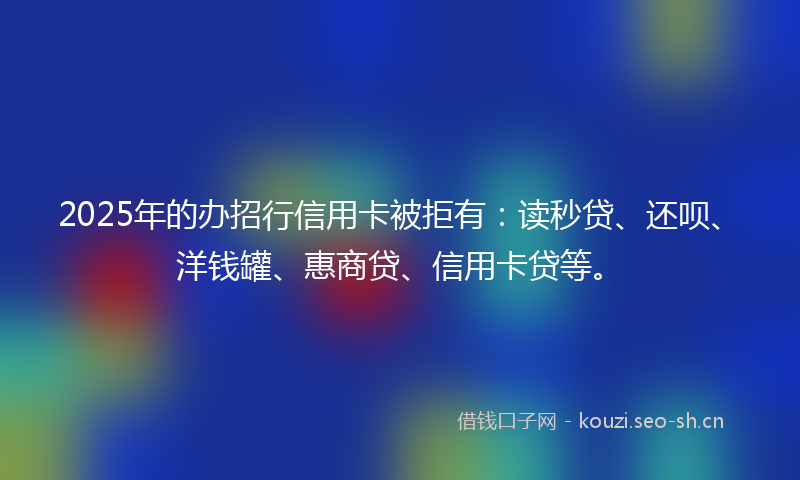 2025年的办招行信用卡被拒有：读秒贷、还呗、洋钱罐、惠商贷、信用卡贷等。