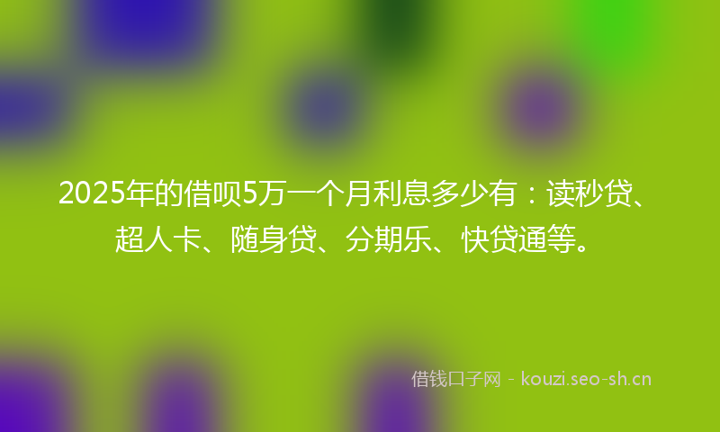 2025年的借呗5万一个月利息多少有：读秒贷、超人卡、随身贷、分期乐、快贷通等。