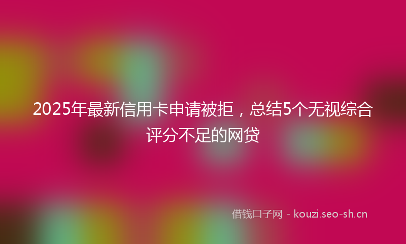 2025年最新信用卡申请被拒，总结5个无视综合评分不足的网贷