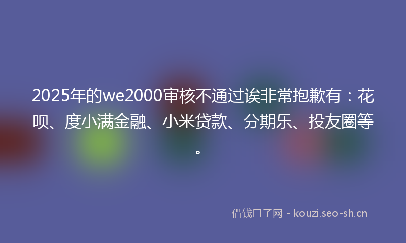 2025年的we2000审核不通过诶非常抱歉有：花呗、度小满金融、小米贷款、分期乐、投友圈等。