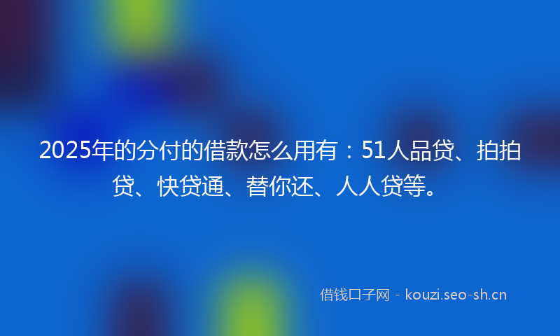 2025年的分付的借款怎么用有：51人品贷、拍拍贷、快贷通、替你还、人人贷等。