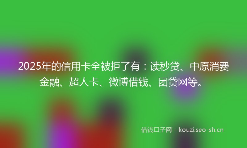 2025年的信用卡全被拒了有：读秒贷、中原消费金融、超人卡、微博借钱、团贷网等。