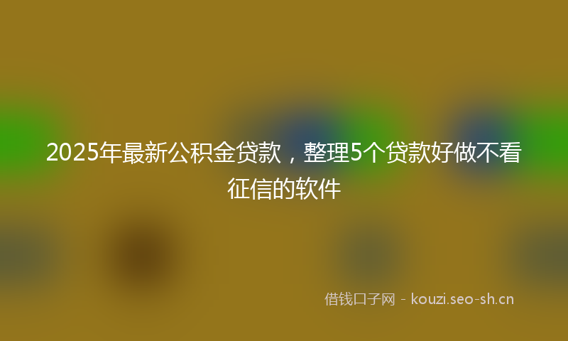 2025年最新公积金贷款，整理5个贷款好做不看征信的软件