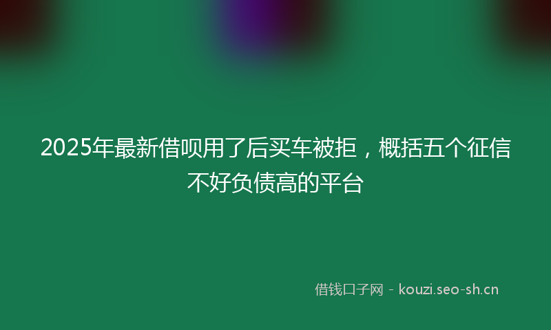 2025年最新借呗用了后买车被拒，概括五个征信不好负债高的平台