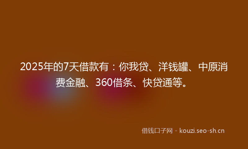 2025年的7天借款有：你我贷、洋钱罐、中原消费金融、360借条、快贷通等。