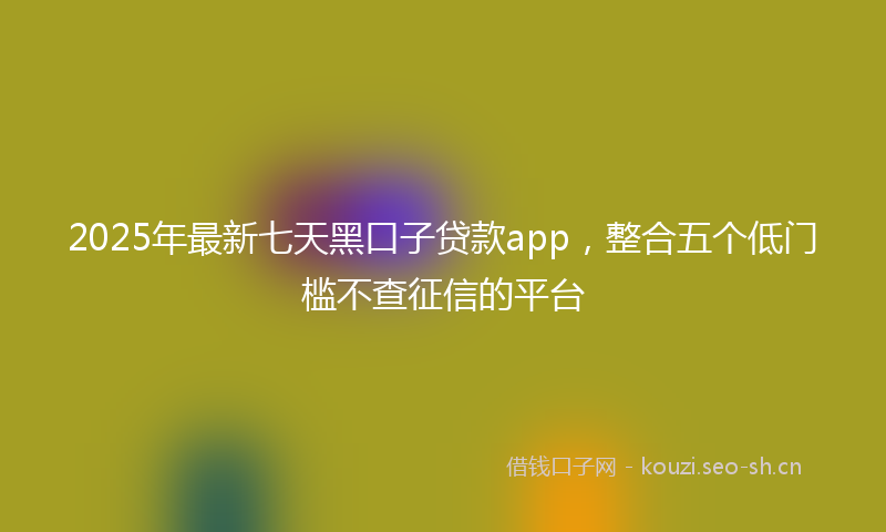 2025年最新七天黑口子贷款app，整合五个低门槛不查征信的平台