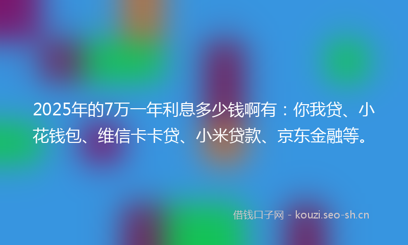 2025年的7万一年利息多少钱啊有：你我贷、小花钱包、维信卡卡贷、小米贷款、京东金融等。