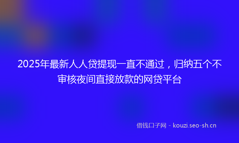 2025年最新人人贷提现一直不通过,归纳五个不审核夜间直接放款的网贷平台