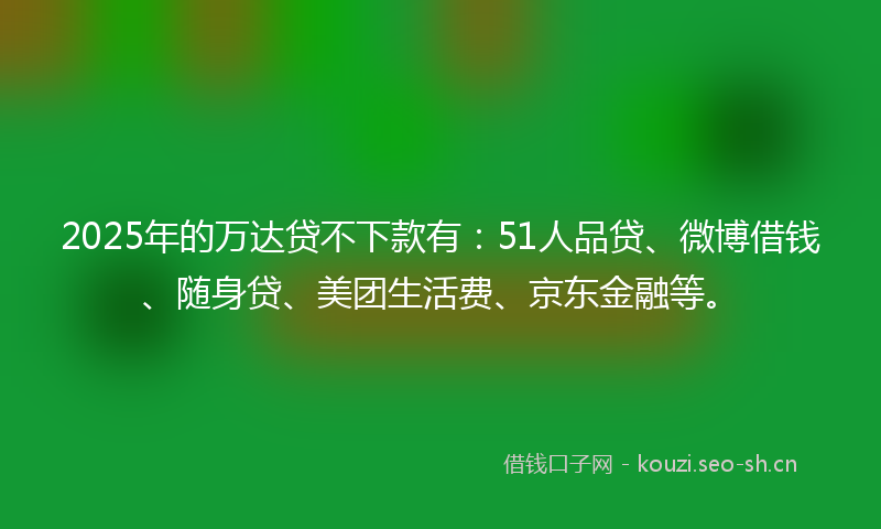 2025年的万达贷不下款有：51人品贷、微博借钱、随身贷、美团生活费、京东金融等。