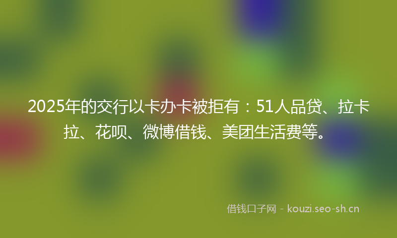2025年的交行以卡办卡被拒有：51人品贷、拉卡拉、花呗、微博借钱、美团生活费等。