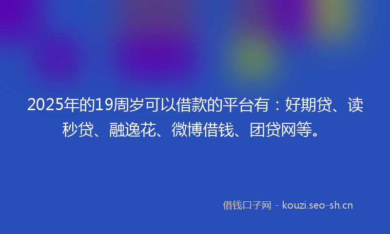 2025年的19周岁可以借款的平台有：好期贷、读秒贷、融逸花、微博借钱、团贷网等。
