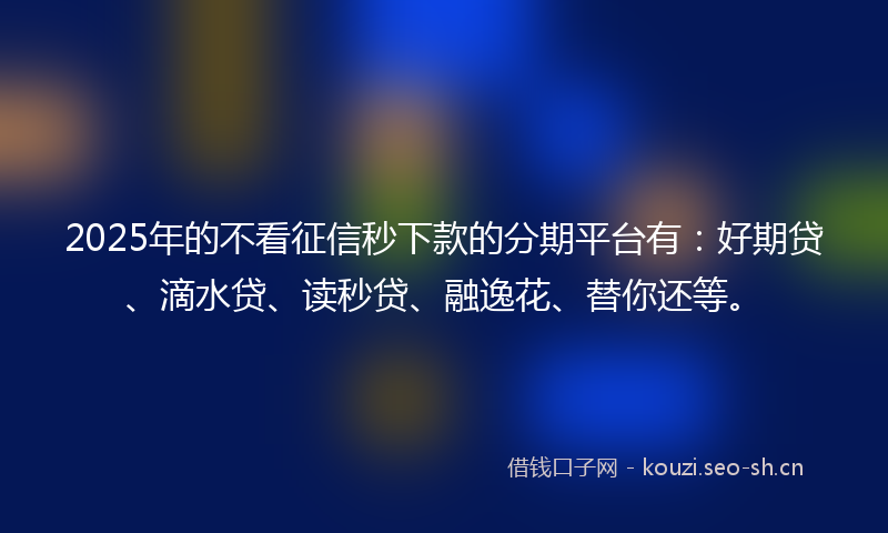 2025年的不看征信秒下款的分期平台有：好期贷、滴水贷、读秒贷、融逸花、替你还等。