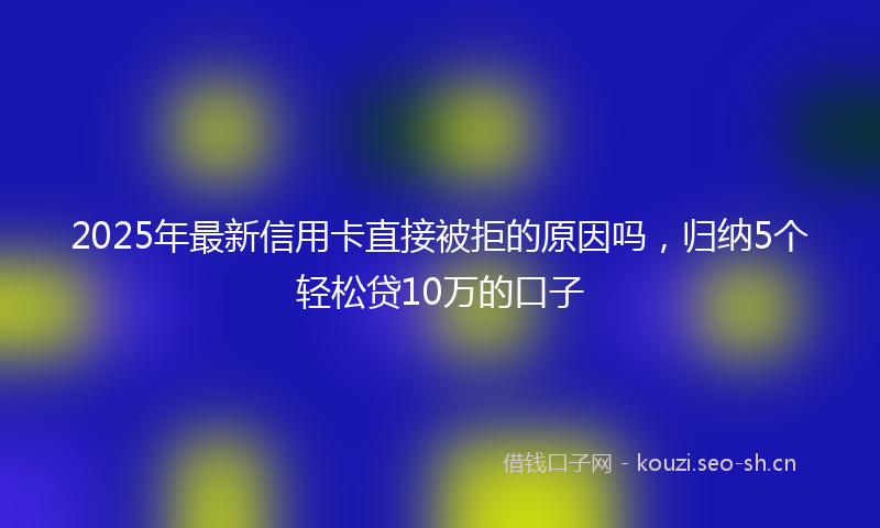 2025年最新信用卡直接被拒的原因吗，归纳5个轻松贷10万的口子
