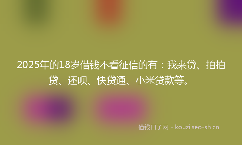 2025年的18岁借钱不看征信的有：我来贷、拍拍贷、还呗、快贷通、小米贷款等。