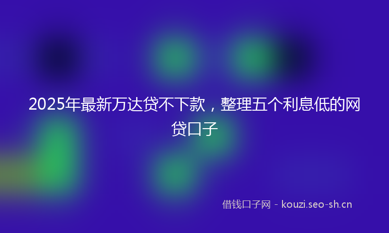 2025年最新万达贷不下款，整理五个利息低的网贷口子