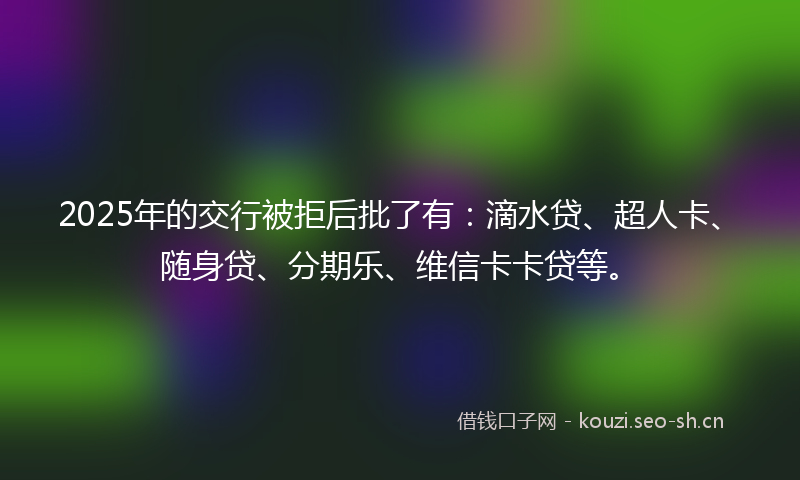 2025年的交行被拒后批了有：滴水贷、超人卡、随身贷、分期乐、维信卡卡贷等。