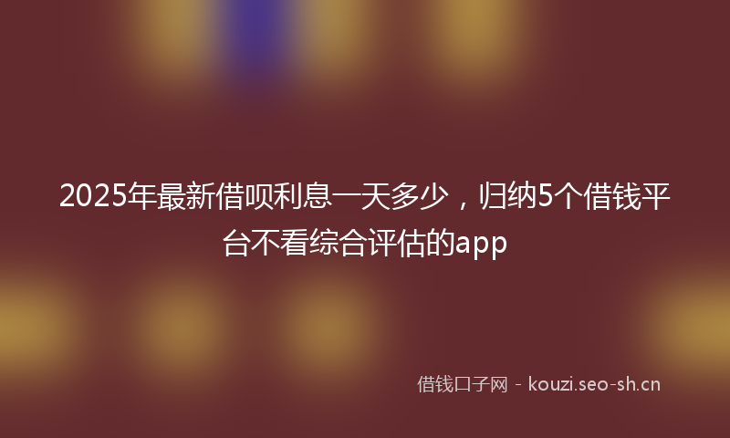 2025年最新借呗利息一天多少，归纳5个借钱平台不看综合评估的app