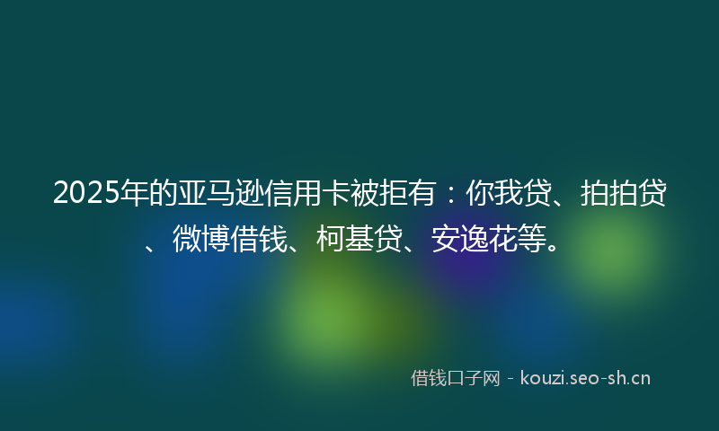 2025年的亚马逊信用卡被拒有:你我贷、拍拍贷、微博借钱、柯基贷、安逸花等。