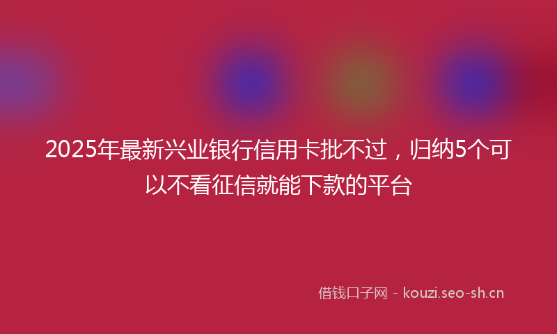 2025年最新兴业银行信用卡批不过，归纳5个可以不看征信就能下款的平台