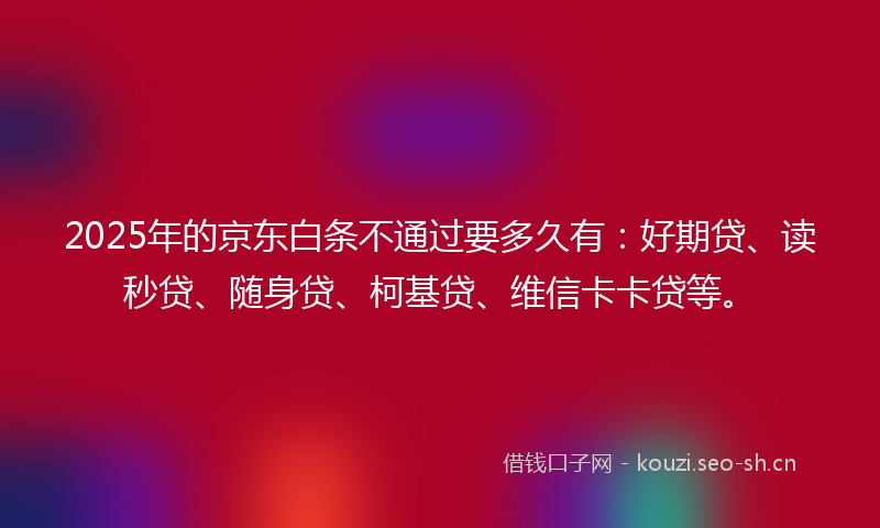 2025年的京东白条不通过要多久有：好期贷、读秒贷、随身贷、柯基贷、维信卡卡贷等。