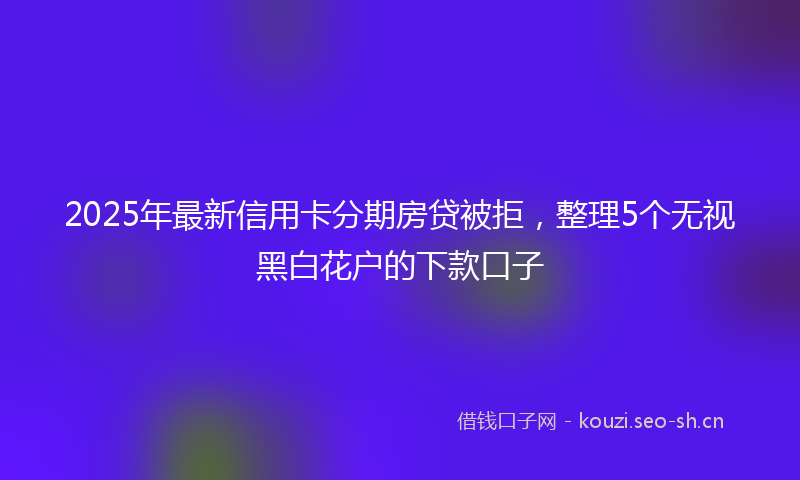 2025年最新信用卡分期房贷被拒，整理5个无视黑白花户的下款口子