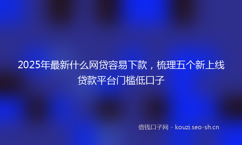 2025年最新什么网贷容易下款，梳理五个新上线贷款平台门槛低口子