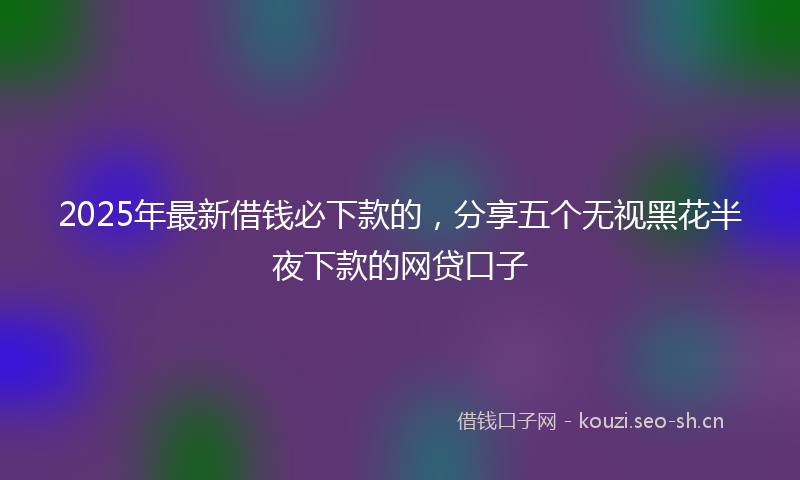 2025年最新借钱必下款的，分享五个无视黑花半夜下款的网贷口子