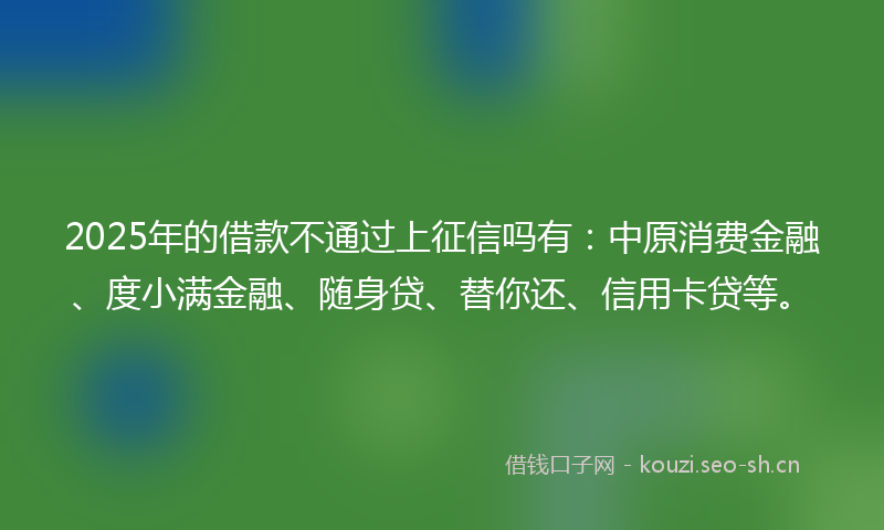 2025年的借款不通过上征信吗有：中原消费金融、度小满金融、随身贷、替你还、信用卡贷等。