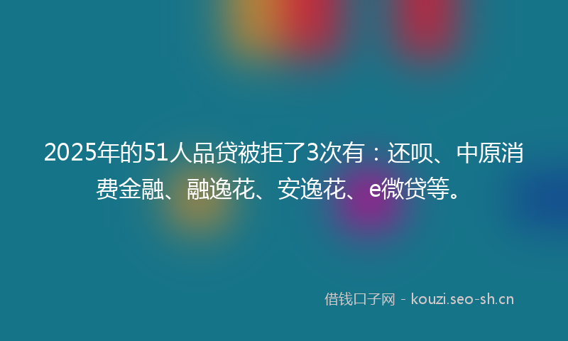 2025年的51人品贷被拒了3次有：还呗、中原消费金融、融逸花、安逸花、e微贷等。