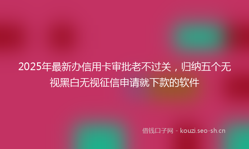 2025年最新办信用卡审批老不过关，归纳五个无视黑白无视征信申请就下款的软件
