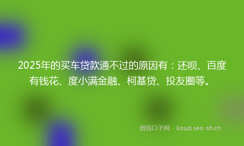 2025年的买车贷款通不过的原因有：还呗、百度有钱花、度小满金融、柯基贷、投友圈等。