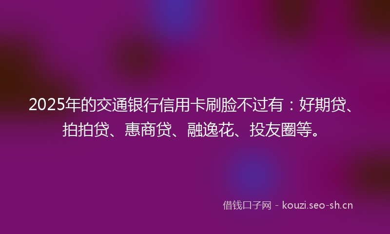 2025年的交通银行信用卡刷脸不过有：好期贷、拍拍贷、惠商贷、融逸花、投友圈等。