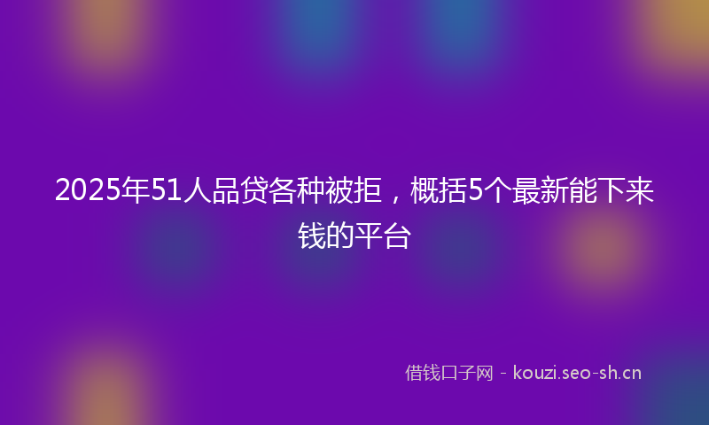 2025年51人品贷各种被拒，概括5个最新能下来钱的平台