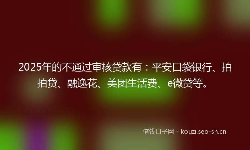 2025年的不通过审核贷款有：平安口袋银行、拍拍贷、融逸花、美团生活费、e微贷等。