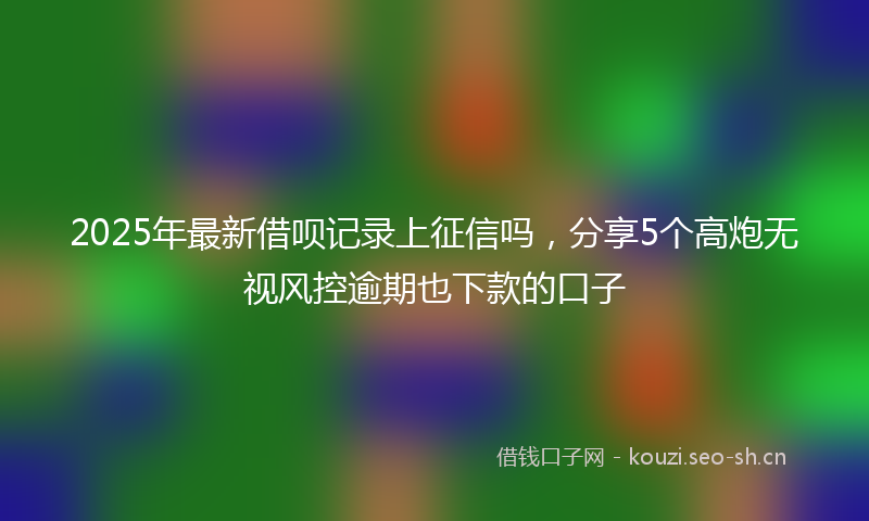 2025年最新借呗记录上征信吗，分享5个高炮无视风控逾期也下款的口子