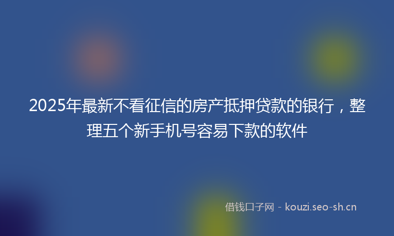 2025年最新不看征信的房产抵押贷款的银行，整理五个新手机号容易下款的软件