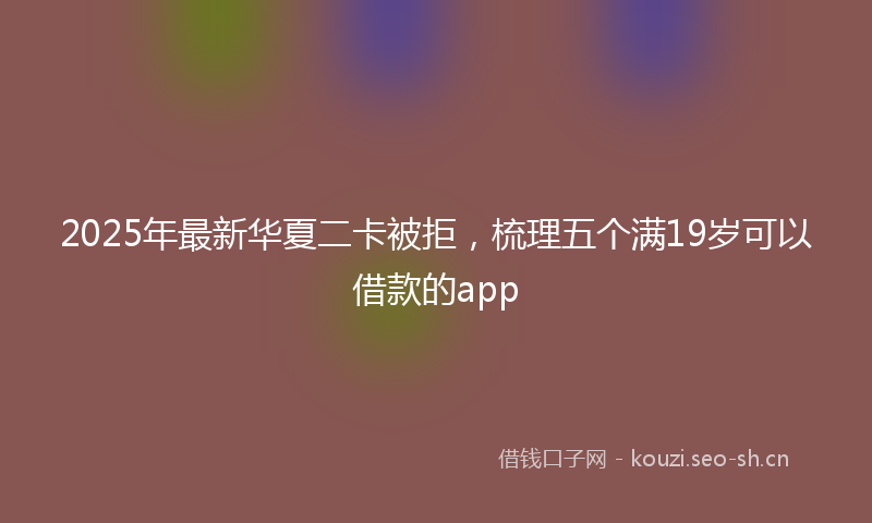 2025年最新华夏二卡被拒，梳理五个满19岁可以借款的app