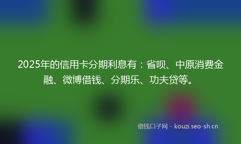 2025年的信用卡分期利息有：省呗、中原消费金融、微博借钱、分期乐、功夫贷等。