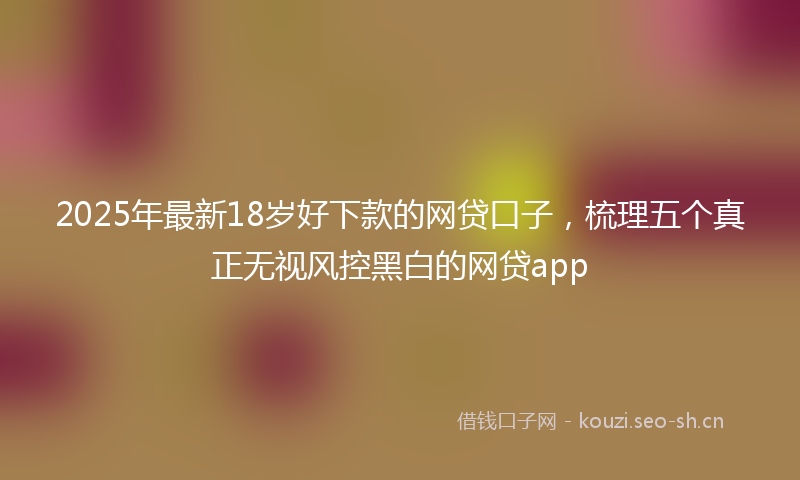 2025年最新18岁好下款的网贷口子，梳理五个真正无视风控黑白的网贷app