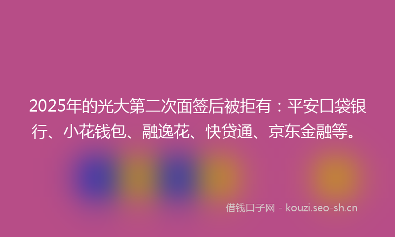 2025年的光大第二次面签后被拒有：平安口袋银行、小花钱包、融逸花、快贷通、京东金融等。