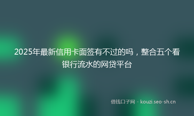 2025年最新信用卡面签有不过的吗,整合五个看银行流水的网贷平台
