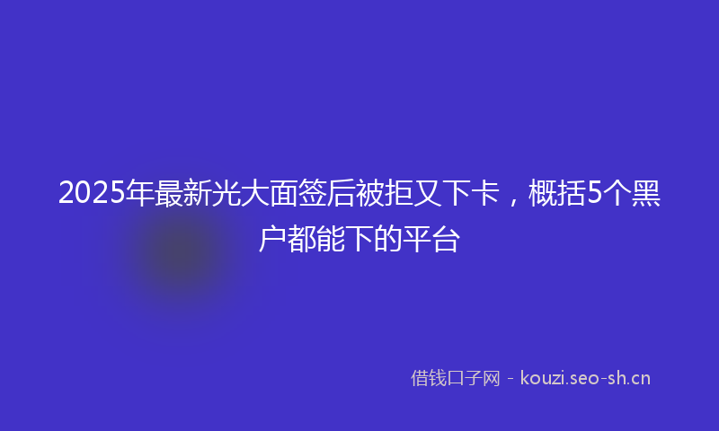 2025年最新光大面签后被拒又下卡，概括5个黑户都能下的平台